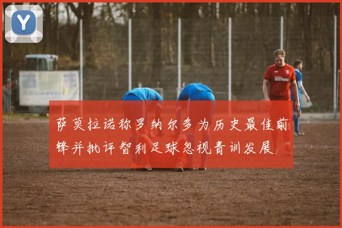 萨莫拉诺称罗纳尔多为历史最佳前锋并批评智利足球忽视青训发展