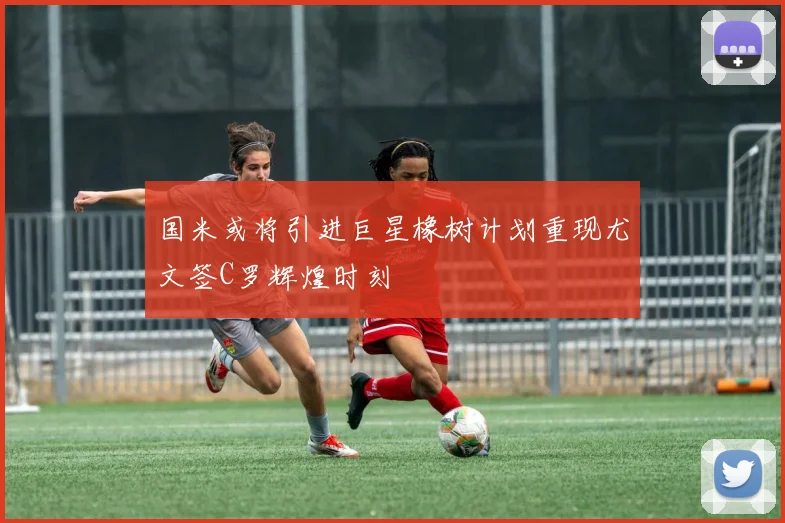 国米或将引进巨星橡树计划重现尤文签C罗辉煌时刻