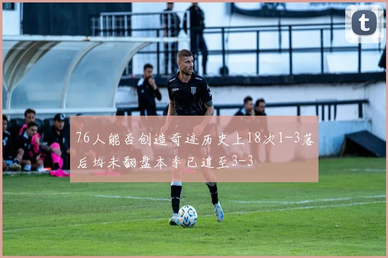 76人能否创造奇迹历史上18次1-3落后均未翻盘本季已追至3-3