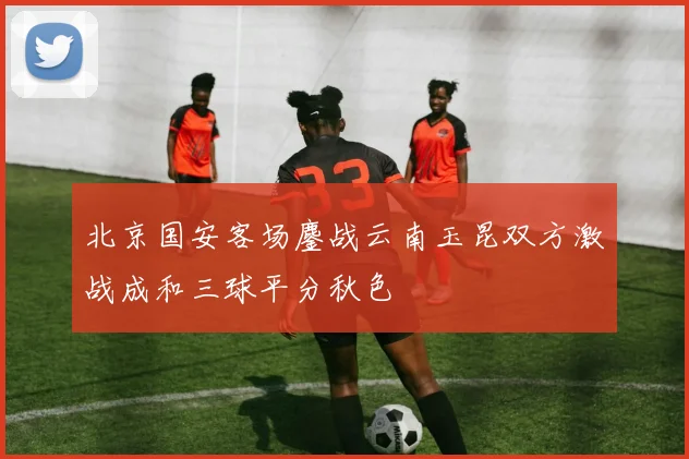 北京国安客场鏖战云南玉昆双方激战成和三球平分秋色