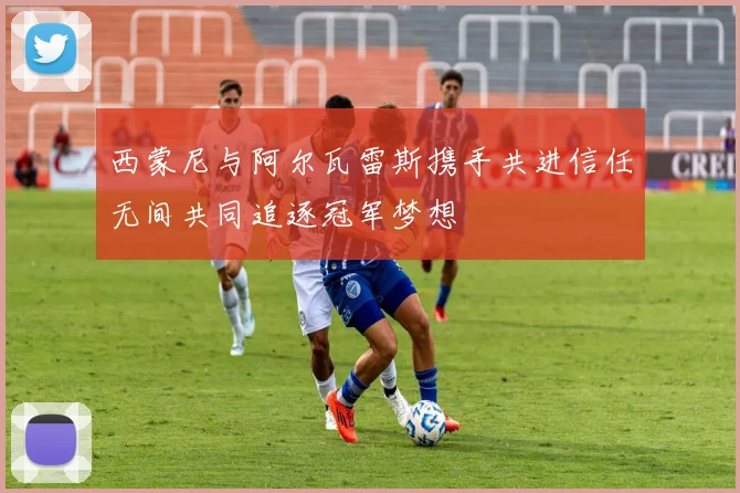 西蒙尼与阿尔瓦雷斯携手共进信任无间共同追逐冠军梦想