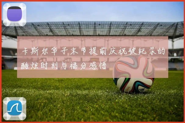 卡斯尔华子末节提前庆祝破纪录的酷炫时刻与福分感悟