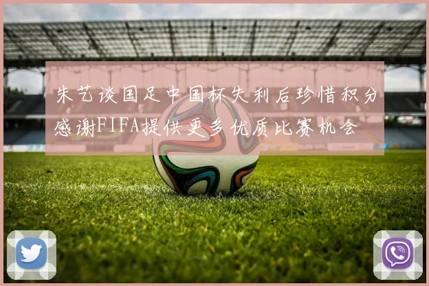 朱艺谈国足中国杯失利后珍惜积分感谢FIFA提供更多优质比赛机会