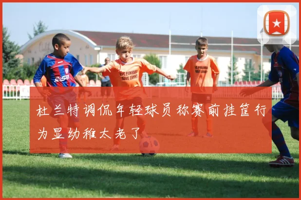 杜兰特调侃年轻球员称赛前挂筐行为显幼稚太老了