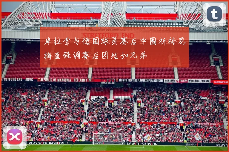 库拉索与德国球员赛后中圈祈祷恩梅查强调赛后团结如兄弟