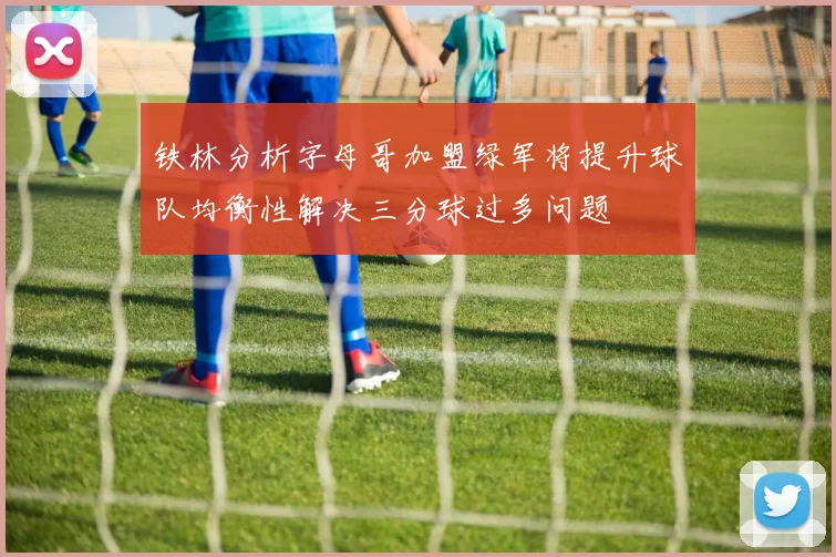 铁林分析字母哥加盟绿军将提升球队均衡性解决三分球过多问题
