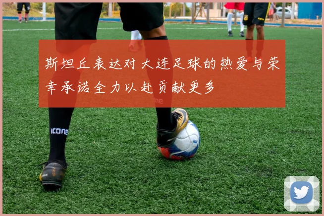 斯坦丘表达对大连足球的热爱与荣幸承诺全力以赴贡献更多