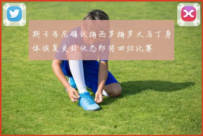 斯卡洛尼确认梅西罗梅罗大马丁身体恢复良好状态即将回归比赛