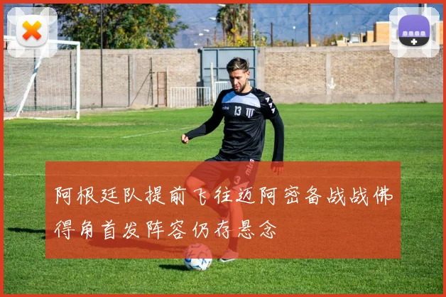 阿根廷队提前飞往迈阿密备战战佛得角首发阵容仍存悬念