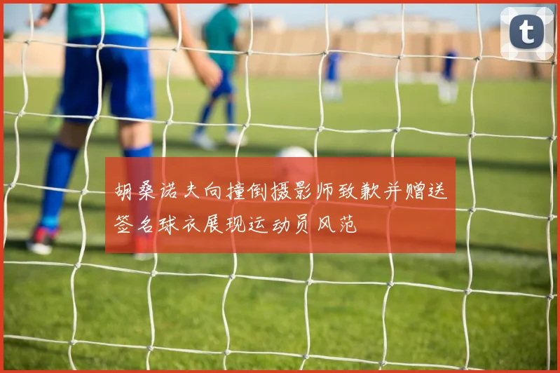 胡桑诺夫向撞倒摄影师致歉并赠送签名球衣展现运动员风范
