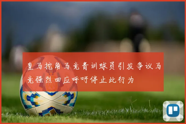 皇马挖角马竞青训球员引发争议马竞强烈回应呼吁停止此行为