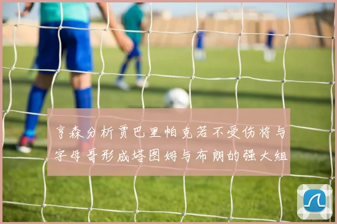 亨森分析贾巴里帕克若不受伤将与字母哥形成塔图姆与布朗的强大组合