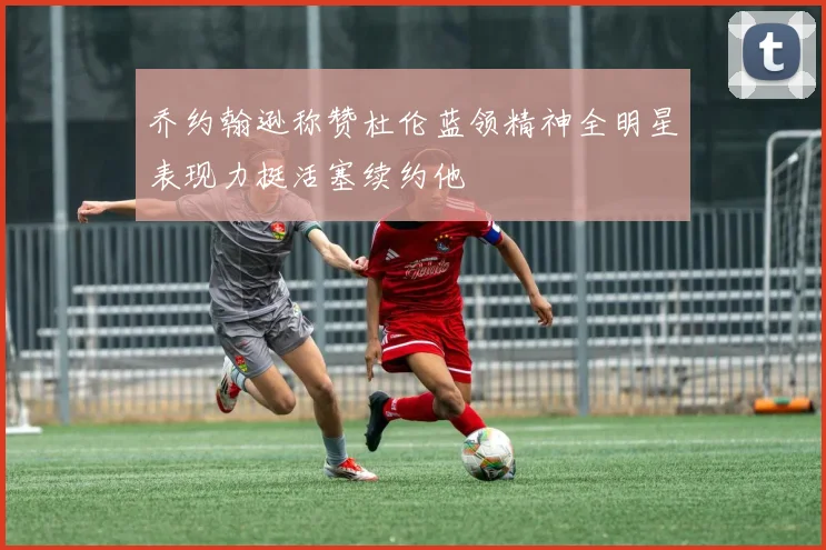 乔约翰逊称赞杜伦蓝领精神全明星表现力挺活塞续约他