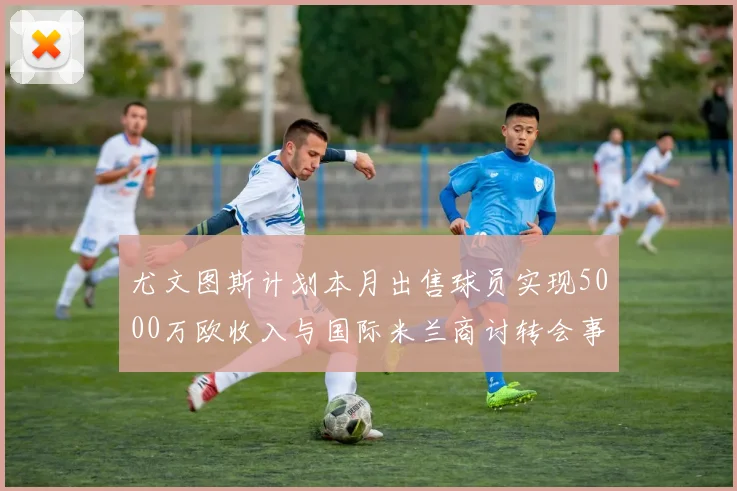 尤文图斯计划本月出售球员实现5000万欧收入与国际米兰商讨转会事宜