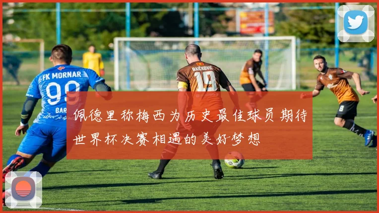 佩德里称梅西为历史最佳球员期待世界杯决赛相遇的美好梦想