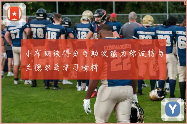 小布朗谈得分与助攻能力称波特与兰德尔是学习榜样