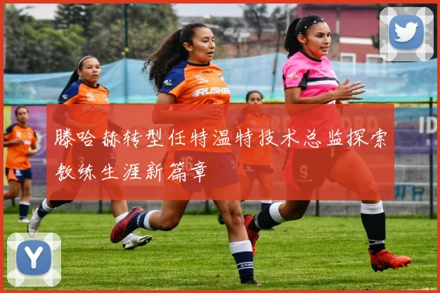 滕哈赫转型任特温特技术总监探索教练生涯新篇章