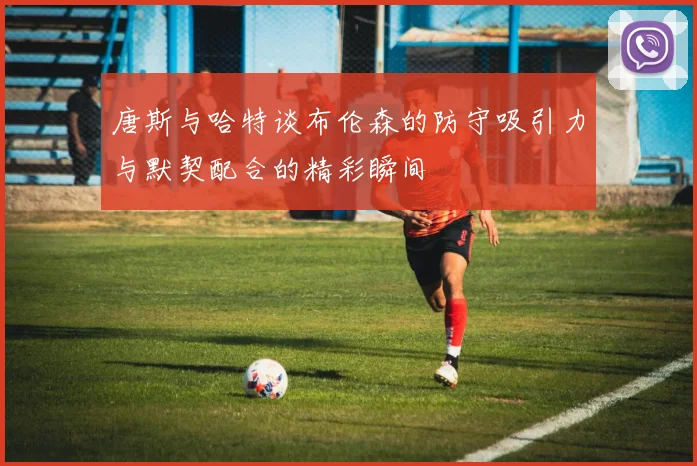 唐斯与哈特谈布伦森的防守吸引力与默契配合的精彩瞬间