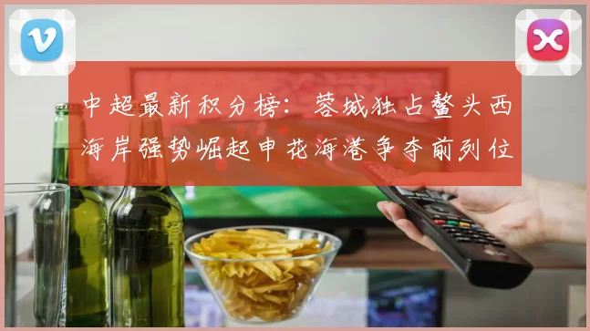 中超最新积分榜：蓉城独占鳌头西海岸强势崛起申花海港争夺前列位置