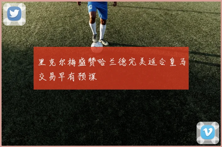 里克尔梅盛赞哈兰德完美适合皇马交易早有预谋