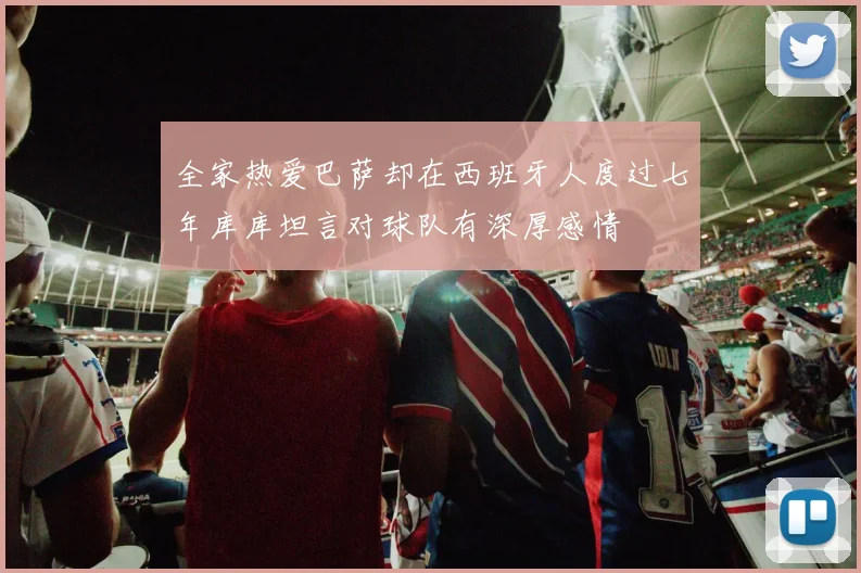 全家热爱巴萨却在西班牙人度过七年库库坦言对球队有深厚感情