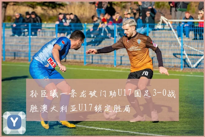 孙臣曦一条龙破门助U17国足3-0战胜澳大利亚U17锁定胜局