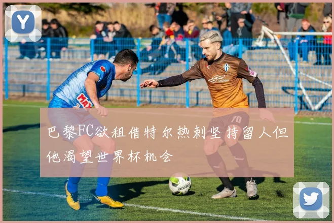 巴黎FC欲租借特尔热刺坚持留人但他渴望世界杯机会