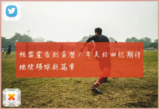 帕雷霍告别黄潜六年美好回忆期待继续踢球新篇章