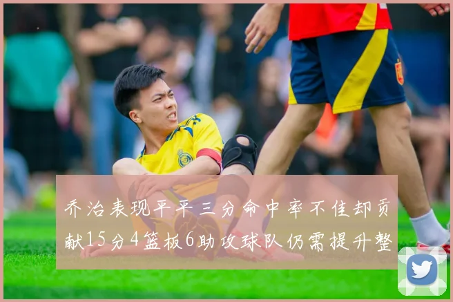 乔治表现平平三分命中率不佳却贡献15分4篮板6助攻球队仍需提升整体状态